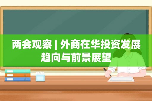 两会观察 | 外商在华投资发展趋向与前景展望