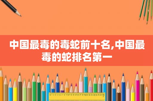 中国最毒的毒蛇前十名,中国最毒的蛇排名第一
