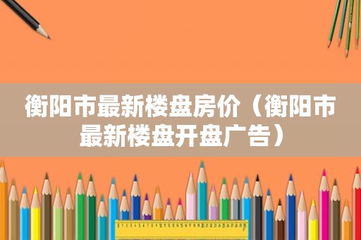 衡阳市最新楼盘房价（衡阳市最新楼盘开盘广告）