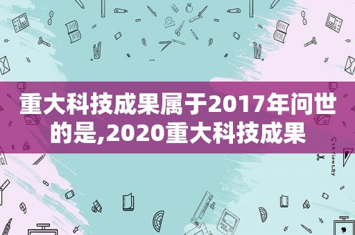 重大科技成果属于2017年问世的是,2020重大科技成果