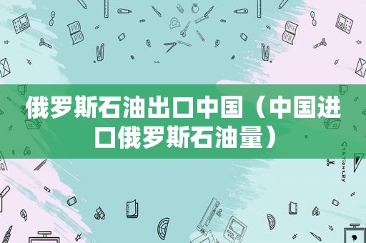 俄罗斯石油出口中国（中国进口俄罗斯石油量）