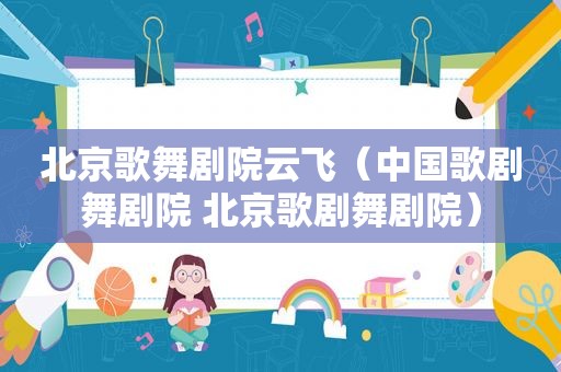 北京歌舞剧院云飞（中国歌剧舞剧院 北京歌剧舞剧院）
