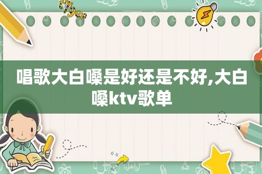唱歌大白嗓是好还是不好,大白嗓ktv歌单