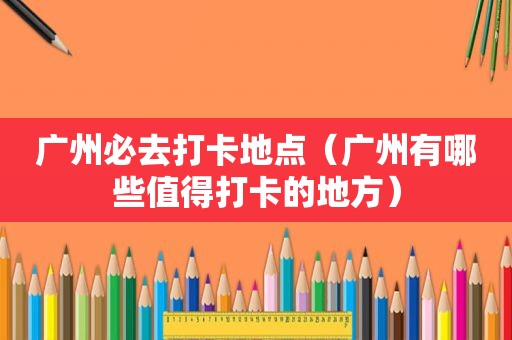 广州必去打卡地点（广州有哪些值得打卡的地方）