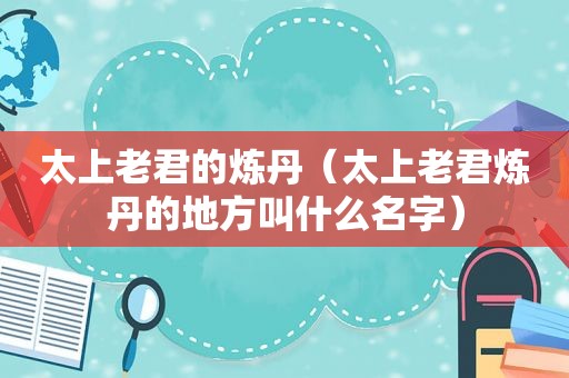 太上老君的炼丹（太上老君炼丹的地方叫什么名字）