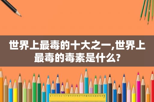 世界上最毒的十大之一,世界上最毒的毒素是什么?