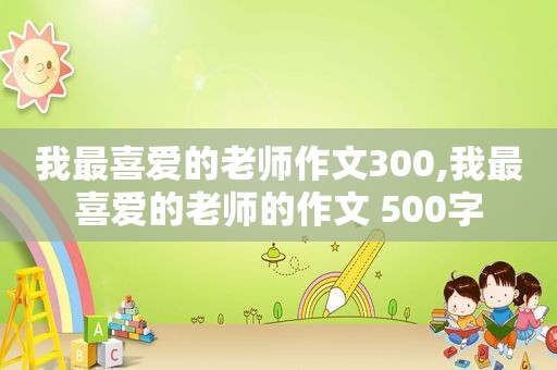 我最喜爱的老师作文300,我最喜爱的老师的作文 500字