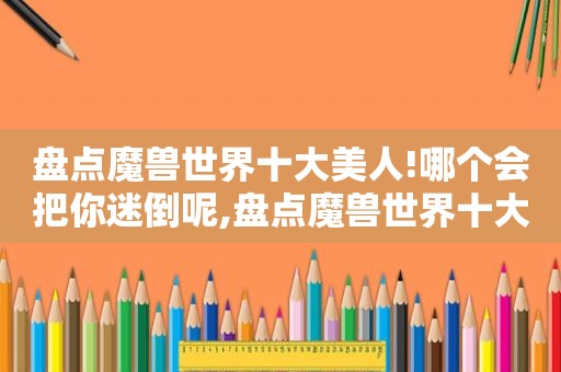 盘点魔兽世界十大美人!哪个会把你迷倒呢,盘点魔兽世界十大美人!哪个会把你迷倒呢视频