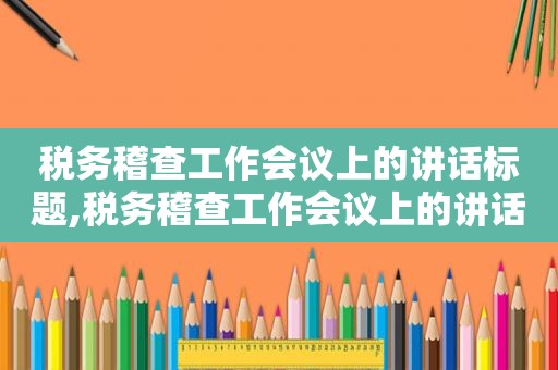 税务稽查工作会议上的讲话标题,税务稽查工作会议上的讲话稿