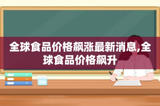 全球食品价格飙涨最新消息,全球食品价格飙升