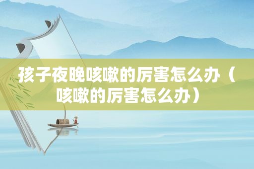孩子夜晚咳嗽的厉害怎么办（咳嗽的厉害怎么办）