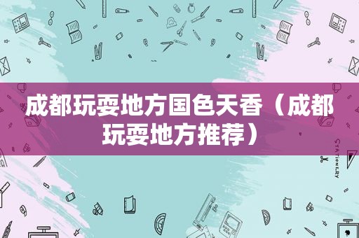 成都玩耍地方国色天香（成都玩耍地方推荐）