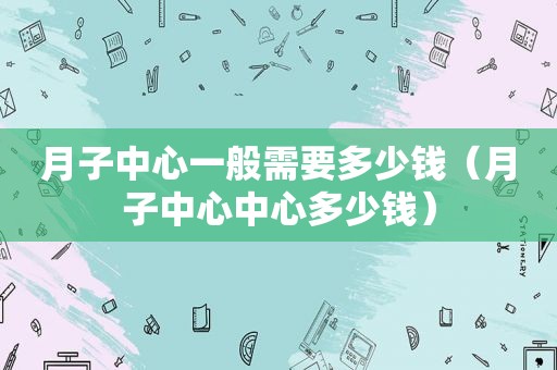 月子中心一般需要多少钱（月子中心中心多少钱）