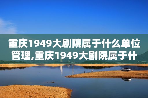 重庆1949大剧院属于什么单位管理,重庆1949大剧院属于什么单位性质的