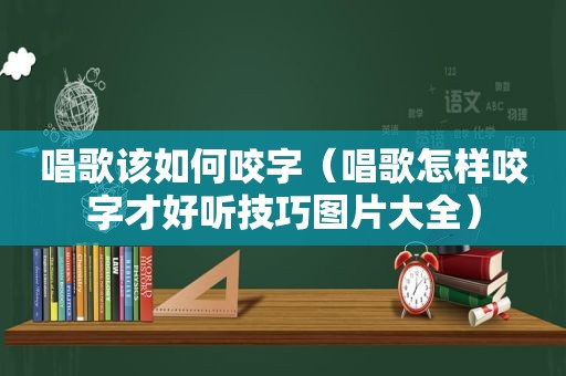 唱歌该如何咬字（唱歌怎样咬字才好听技巧图片大全）
