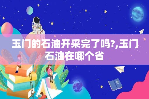 玉门的石油开采完了吗?,玉门石油在哪个省