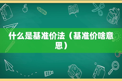 什么是基准价法（基准价啥意思）