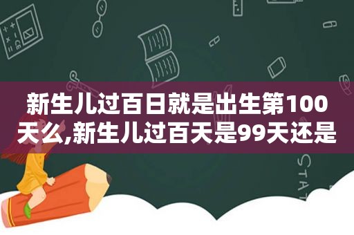 新生儿过百日就是出生第100天么,新生儿过百天是99天还是第一百天