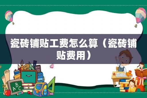 瓷砖铺贴工费怎么算（瓷砖铺贴费用）