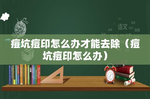 痘坑痘印怎么办才能去除（痘坑痘印怎么办）
