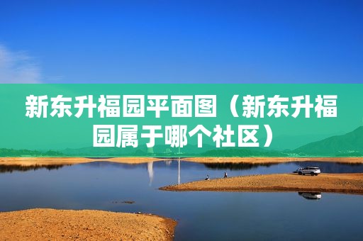 新东升福园平面图（新东升福园属于哪个社区）