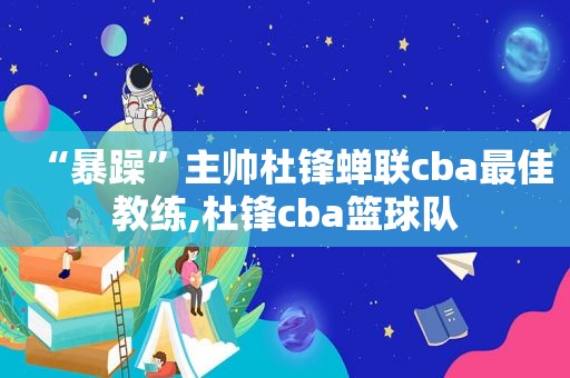 “暴躁”主帅杜锋蝉联cba最佳教练,杜锋cba篮球队