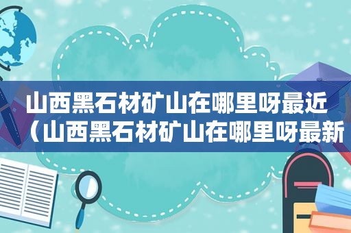 山西黑石材矿山在哪里呀最近（山西黑石材矿山在哪里呀最新消息）