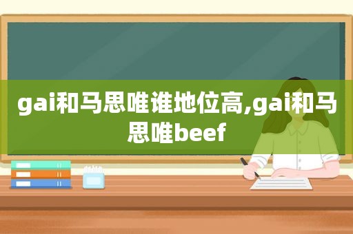 gai和马思唯谁地位高,gai和马思唯beef