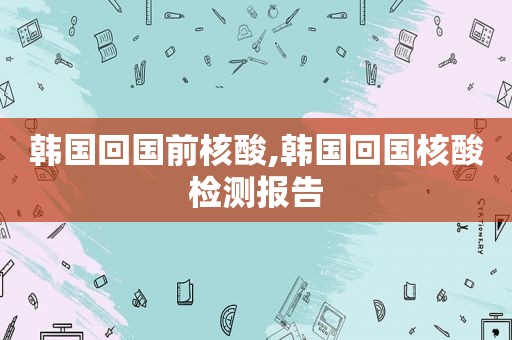 韩国回国前核酸,韩国回国核酸检测报告