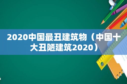 2020中国最丑建筑物（中国十大丑陋建筑2020）