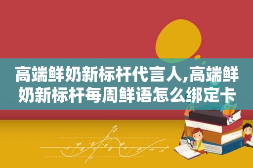 高端鲜奶新标杆代言人,高端鲜奶新标杆每周鲜语怎么绑定卡