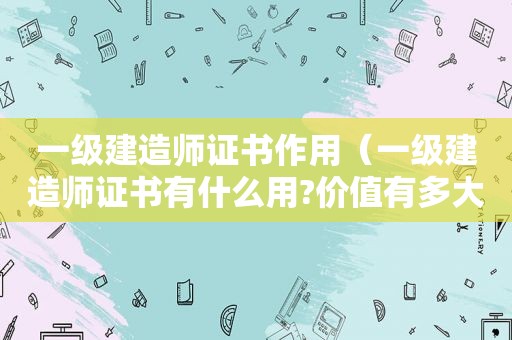 一级建造师证书作用（一级建造师证书有什么用?价值有多大?）