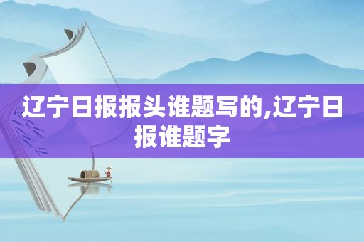 辽宁日报报头谁题写的,辽宁日报谁题字