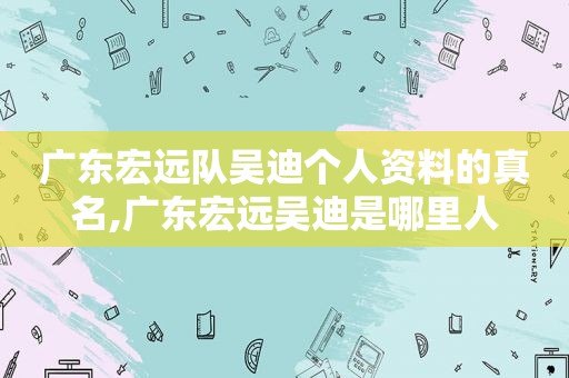 广东宏远队吴迪个人资料的真名,广东宏远吴迪是哪里人