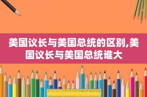 美国议长与美国总统的区别,美国议长与美国总统谁大 美国议长与美国总统的区别,美国议长与美国总统谁大