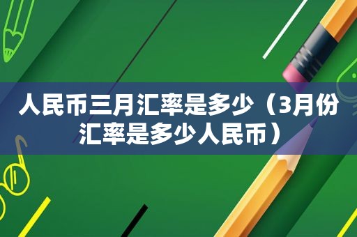 人民币三月汇率是多少（3月份汇率是多少人民币）