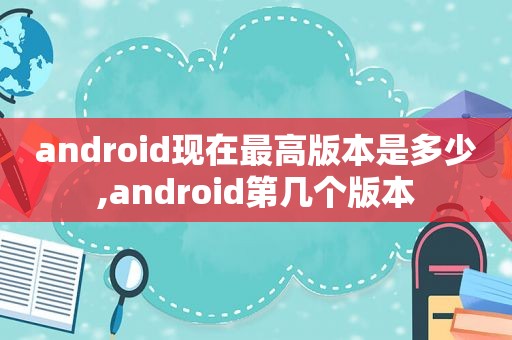 android现在最高版本是多少,android第几个版本