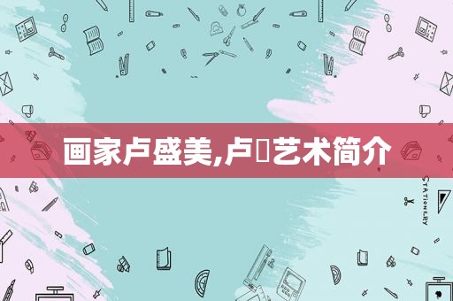 画家卢盛美,卢炘艺术简介