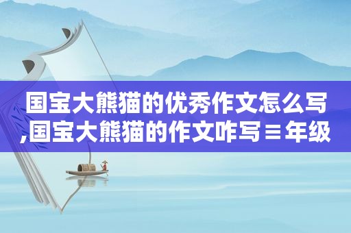 国宝大熊猫的优秀作文怎么写,国宝大熊猫的作文咋写≡年级