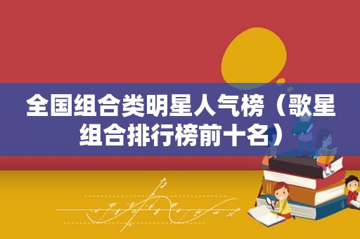 全国组合类明星人气榜（歌星组合排行榜前十名）