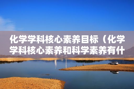 化学学科核心素养目标（化学学科核心素养和科学素养有什么区别和联系?）