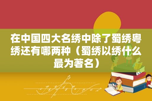 在中国四大名绣中除了蜀绣粤绣还有哪两种（蜀绣以绣什么最为著名）