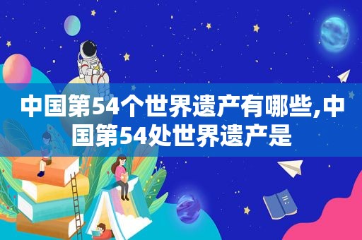 中国第54个世界遗产有哪些,中国第54处世界遗产是