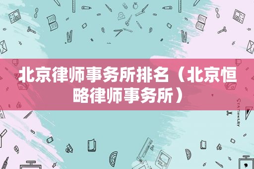 北京律师事务所排名（北京恒略律师事务所）