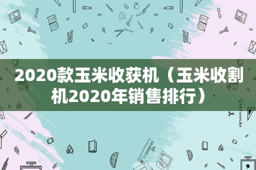 2020款玉米收获机（玉米收割机2020年销售排行）
