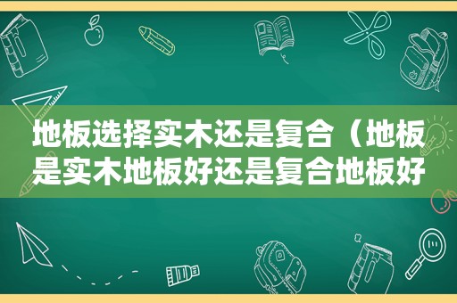 地板选择实木还是复合（地板是实木地板好还是复合地板好）