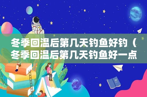 冬季回温后第几天钓鱼好钓（冬季回温后第几天钓鱼好一点）