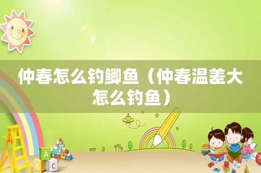 仲春怎么钓鲫鱼（仲春温差大怎么钓鱼）