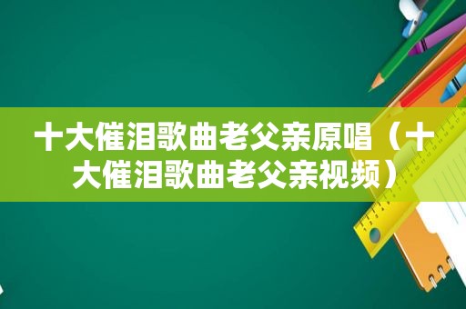十大催泪歌曲老父亲原唱（十大催泪歌曲老父亲视频）