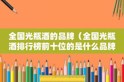 全国光瓶酒的品牌（全国光瓶酒排行榜前十位的是什么品牌）